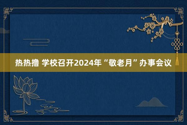 热热撸 学校召开2024年“敬老月”办事会议