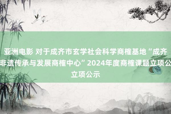 亚洲电影 对于成齐市玄学社会科学商榷基地“成齐市非遗传承与发展商榷中心”2024年度商榷课题立项公示