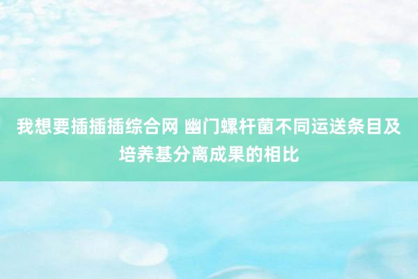 我想要插插插综合网 幽门螺杆菌不同运送条目及培养基分离成果的相比