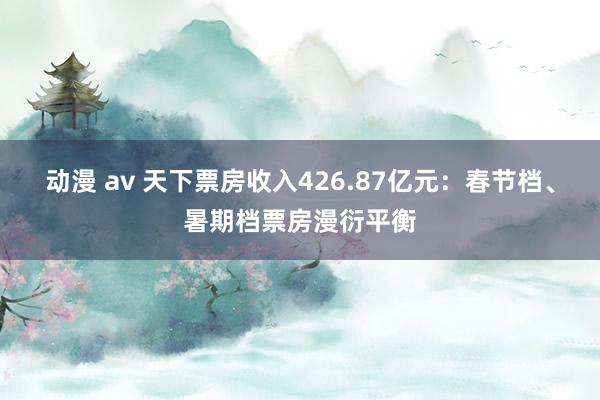 动漫 av 天下票房收入426.87亿元：春节档、暑期档票房漫衍平衡