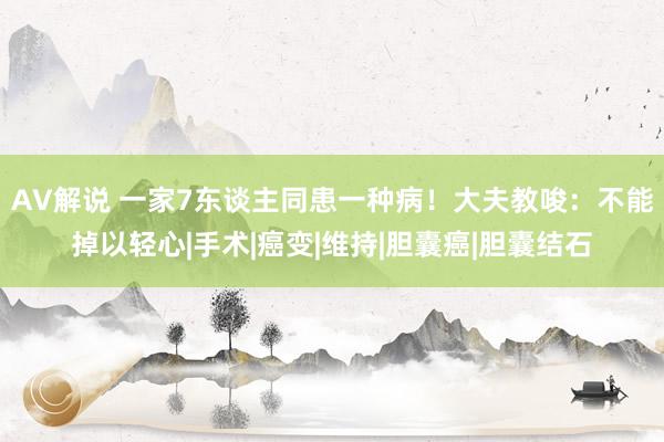 AV解说 一家7东谈主同患一种病！大夫教唆：不能掉以轻心|手术|癌变|维持|胆囊癌|胆囊结石