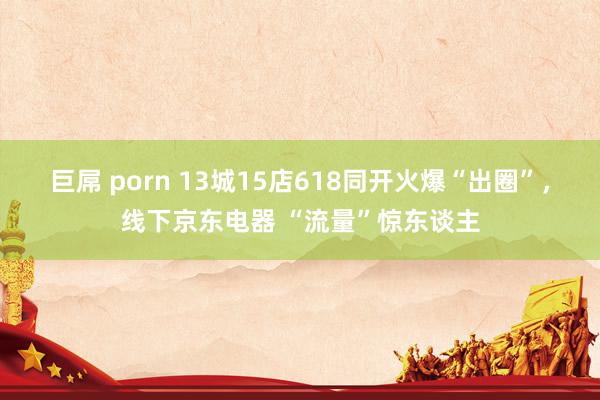 巨屌 porn 13城15店618同开火爆“出圈”，线下京东电器 “流量”惊东谈主