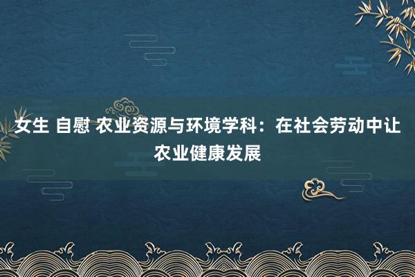 女生 自慰 农业资源与环境学科：在社会劳动中让农业健康发展