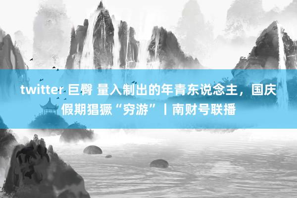 twitter 巨臀 量入制出的年青东说念主，国庆假期猖獗“穷游”丨南财号联播