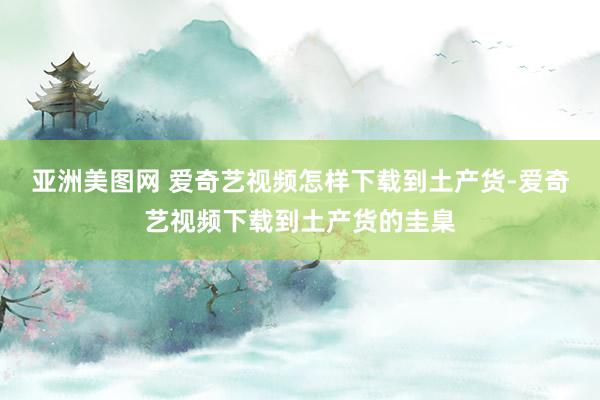 亚洲美图网 爱奇艺视频怎样下载到土产货-爱奇艺视频下载到土产货的圭臬